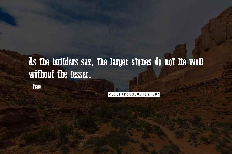 Plato Quotes: As the builders say, the larger stones do not lie well without the lesser.