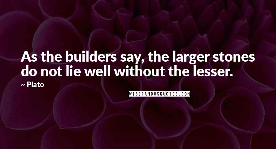 Plato Quotes: As the builders say, the larger stones do not lie well without the lesser.