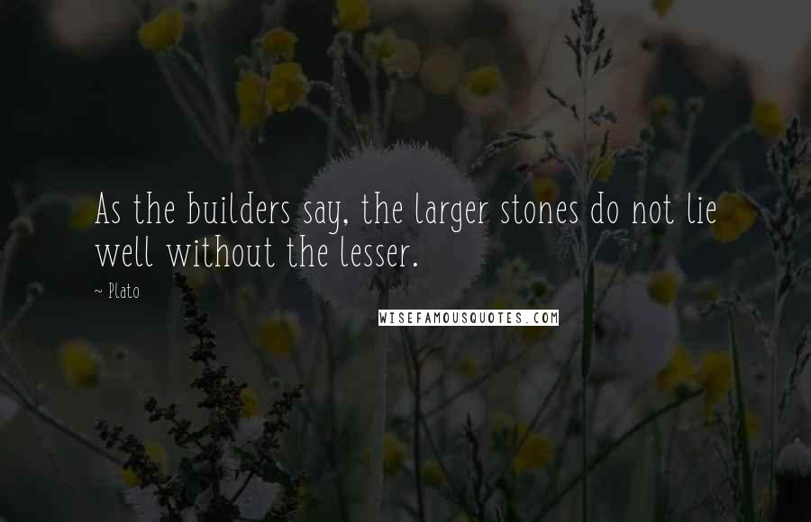 Plato Quotes: As the builders say, the larger stones do not lie well without the lesser.