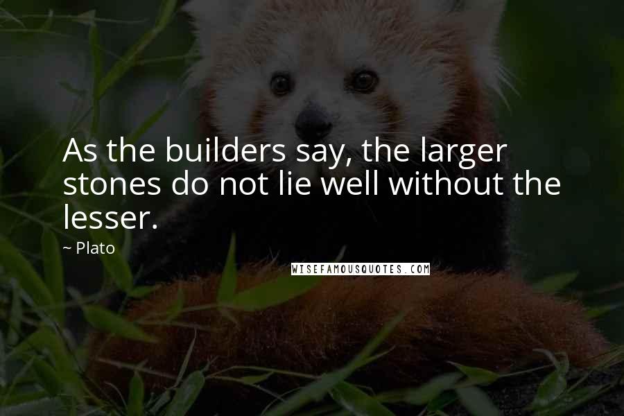 Plato Quotes: As the builders say, the larger stones do not lie well without the lesser.