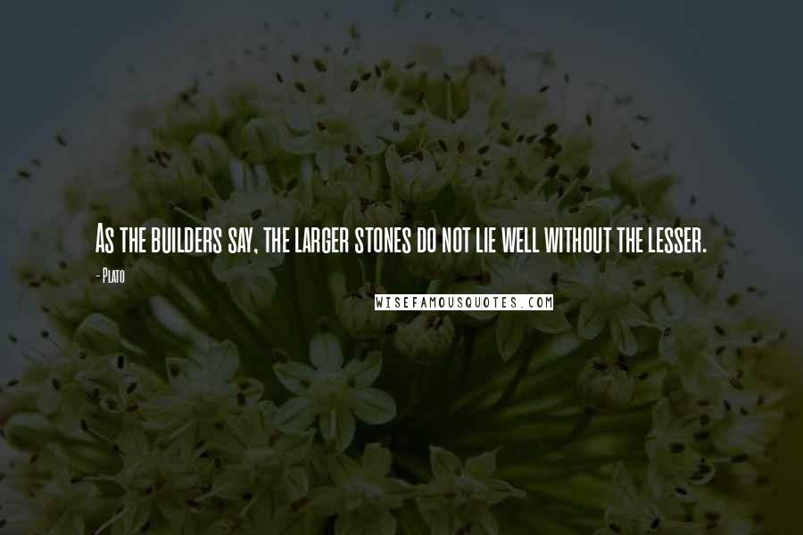 Plato Quotes: As the builders say, the larger stones do not lie well without the lesser.