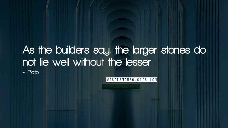 Plato Quotes: As the builders say, the larger stones do not lie well without the lesser.