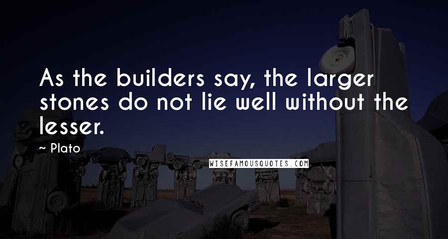 Plato Quotes: As the builders say, the larger stones do not lie well without the lesser.