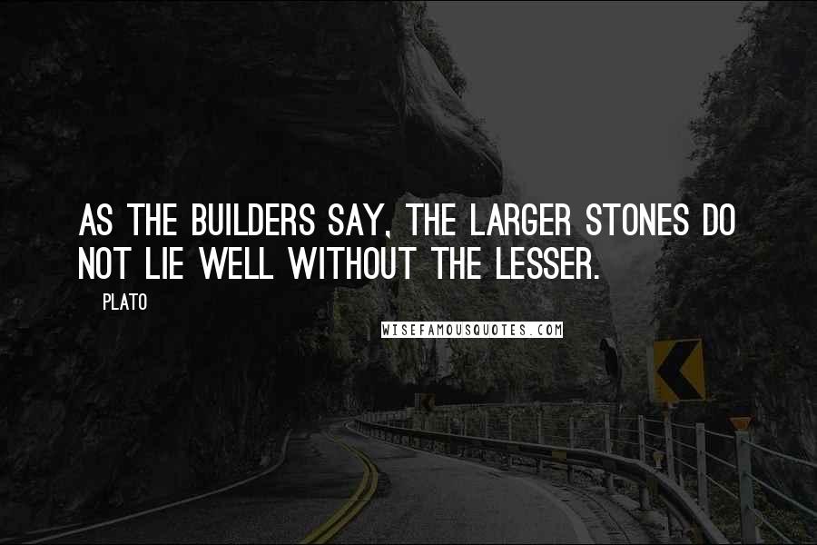 Plato Quotes: As the builders say, the larger stones do not lie well without the lesser.