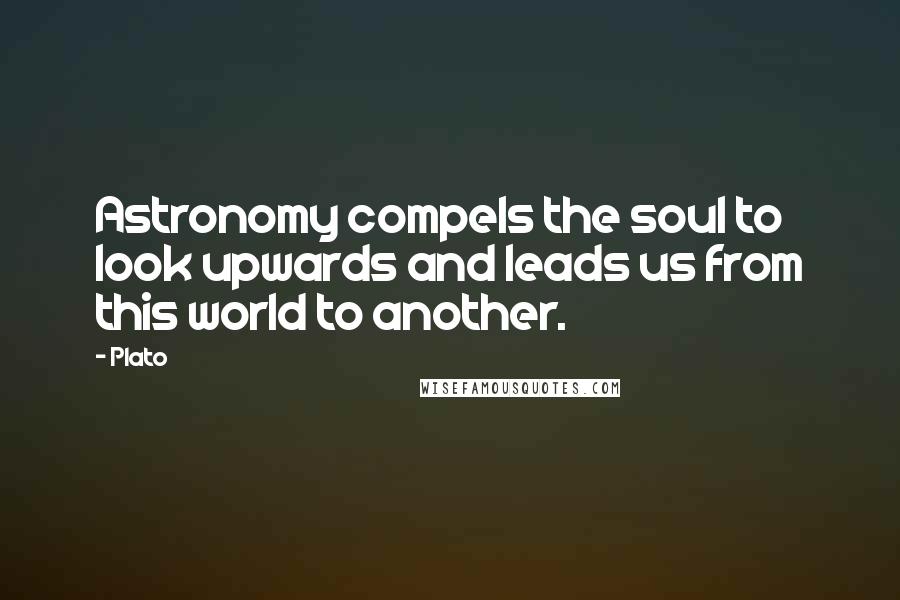 Plato Quotes: Astronomy compels the soul to look upwards and leads us from this world to another.