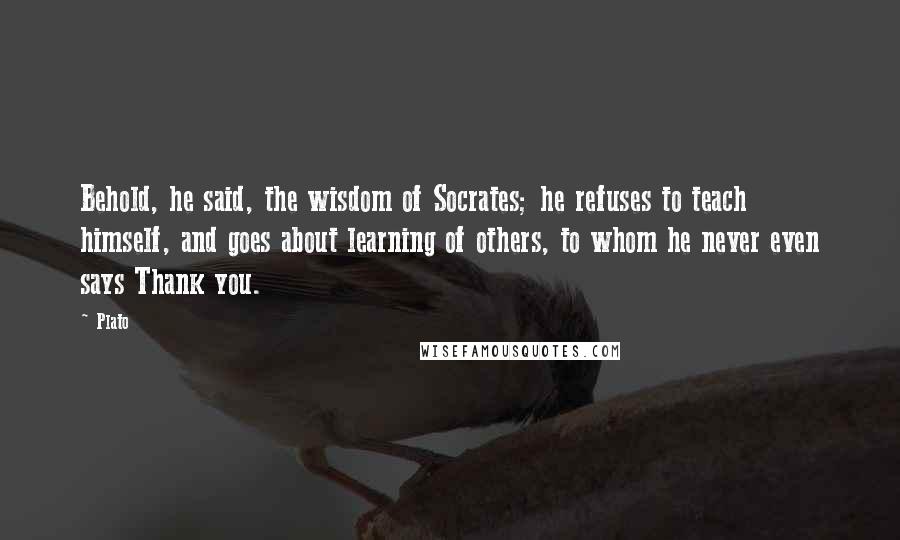 Plato Quotes: Behold, he said, the wisdom of Socrates; he refuses to teach himself, and goes about learning of others, to whom he never even says Thank you.