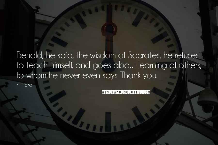 Plato Quotes: Behold, he said, the wisdom of Socrates; he refuses to teach himself, and goes about learning of others, to whom he never even says Thank you.