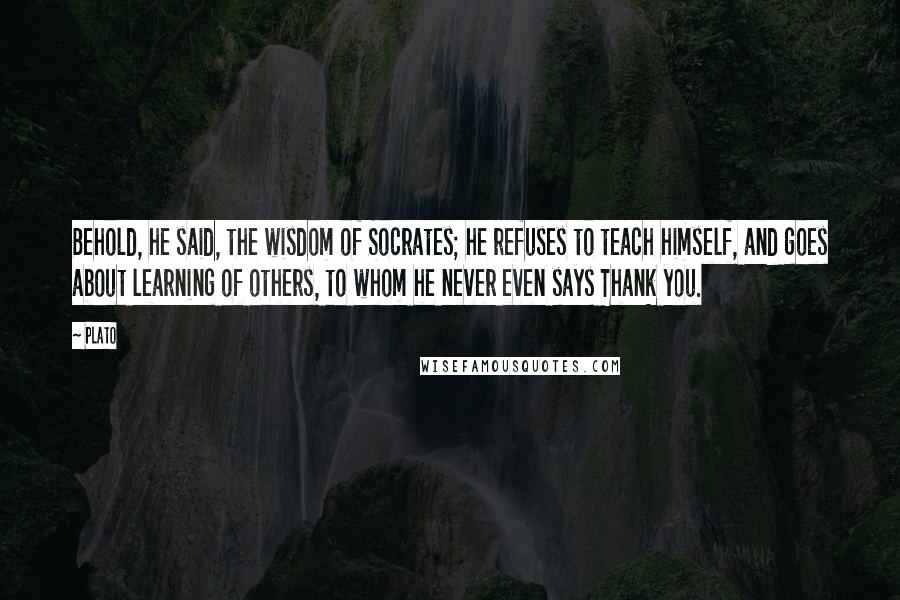 Plato Quotes: Behold, he said, the wisdom of Socrates; he refuses to teach himself, and goes about learning of others, to whom he never even says Thank you.