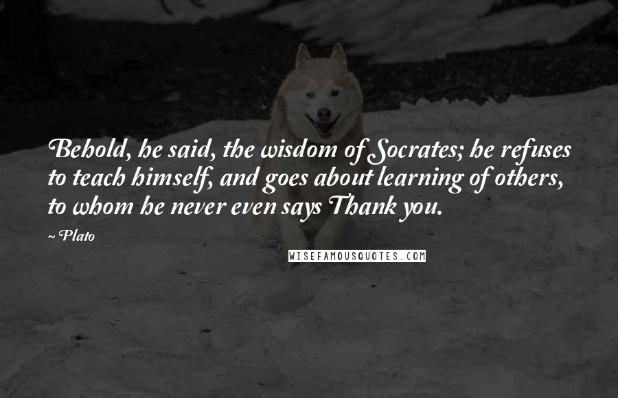 Plato Quotes: Behold, he said, the wisdom of Socrates; he refuses to teach himself, and goes about learning of others, to whom he never even says Thank you.