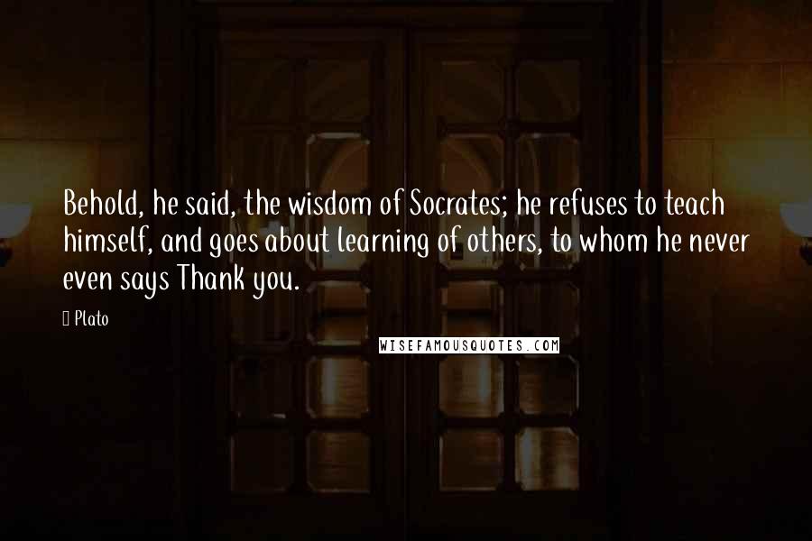 Plato Quotes: Behold, he said, the wisdom of Socrates; he refuses to teach himself, and goes about learning of others, to whom he never even says Thank you.