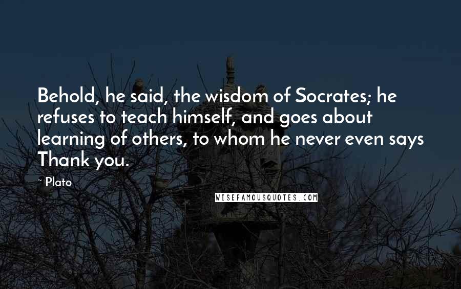 Plato Quotes: Behold, he said, the wisdom of Socrates; he refuses to teach himself, and goes about learning of others, to whom he never even says Thank you.