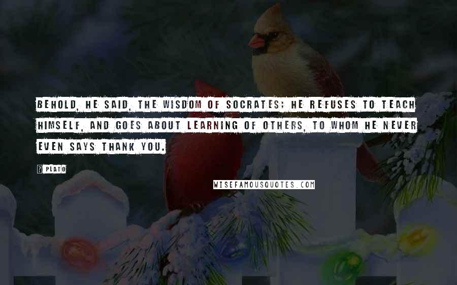 Plato Quotes: Behold, he said, the wisdom of Socrates; he refuses to teach himself, and goes about learning of others, to whom he never even says Thank you.