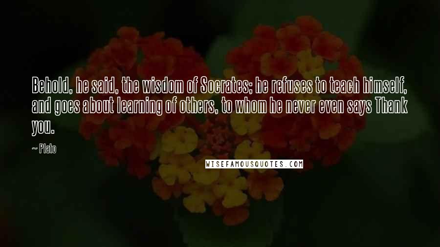 Plato Quotes: Behold, he said, the wisdom of Socrates; he refuses to teach himself, and goes about learning of others, to whom he never even says Thank you.