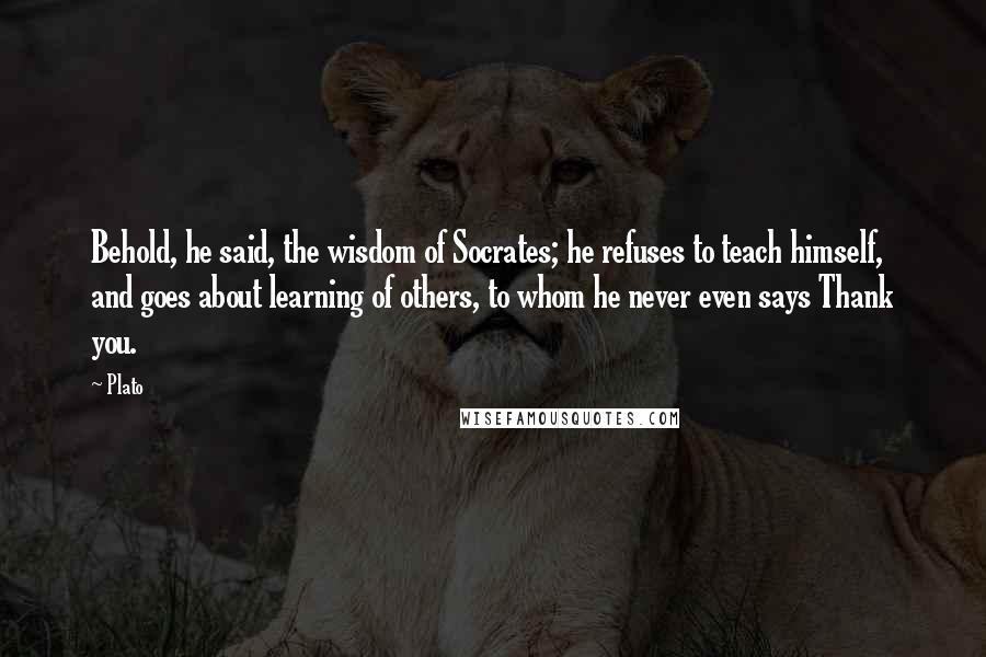 Plato Quotes: Behold, he said, the wisdom of Socrates; he refuses to teach himself, and goes about learning of others, to whom he never even says Thank you.