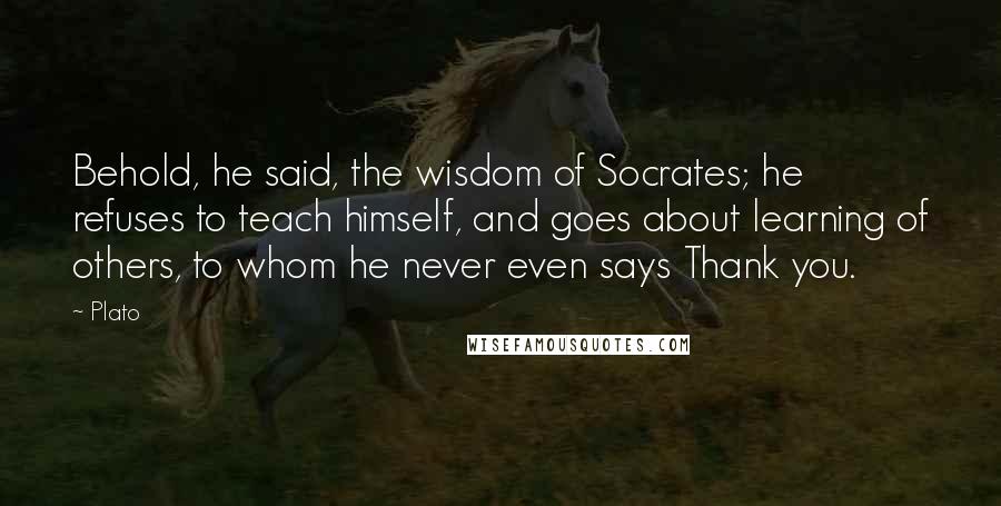 Plato Quotes: Behold, he said, the wisdom of Socrates; he refuses to teach himself, and goes about learning of others, to whom he never even says Thank you.