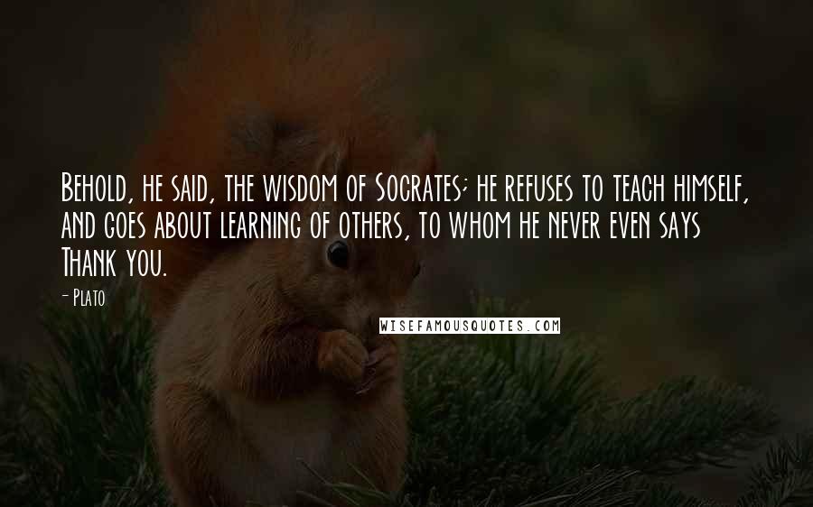 Plato Quotes: Behold, he said, the wisdom of Socrates; he refuses to teach himself, and goes about learning of others, to whom he never even says Thank you.