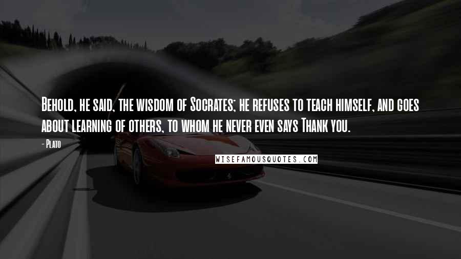 Plato Quotes: Behold, he said, the wisdom of Socrates; he refuses to teach himself, and goes about learning of others, to whom he never even says Thank you.
