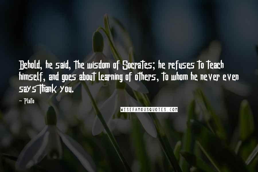 Plato Quotes: Behold, he said, the wisdom of Socrates; he refuses to teach himself, and goes about learning of others, to whom he never even says Thank you.