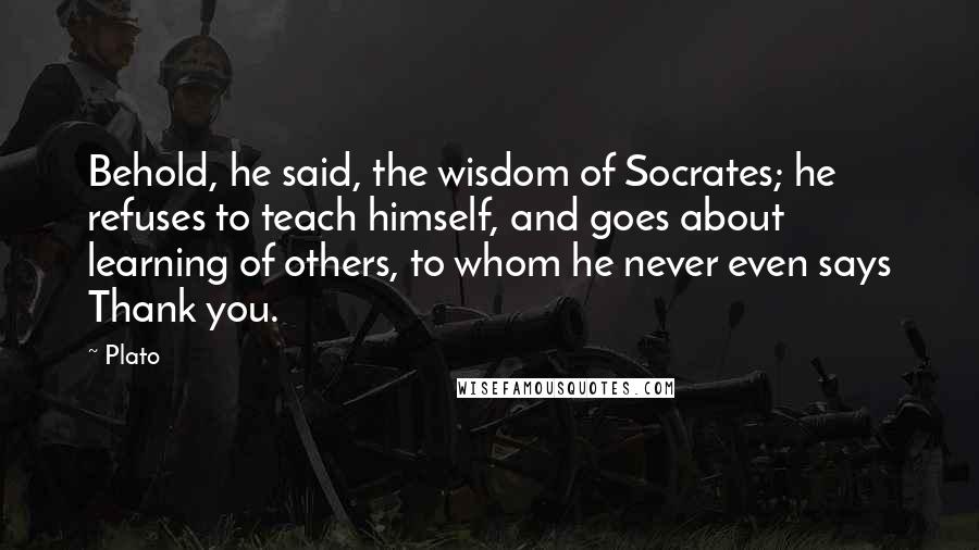 Plato Quotes: Behold, he said, the wisdom of Socrates; he refuses to teach himself, and goes about learning of others, to whom he never even says Thank you.