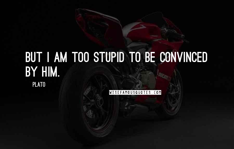 Plato Quotes: But I am too stupid to be convinced by him.