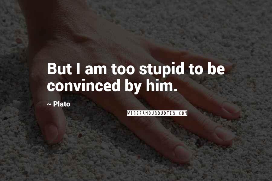 Plato Quotes: But I am too stupid to be convinced by him.