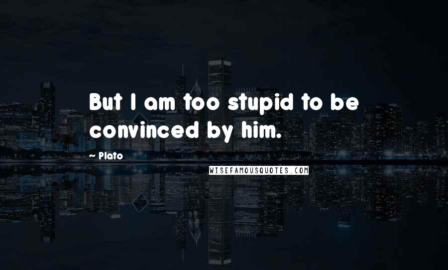 Plato Quotes: But I am too stupid to be convinced by him.