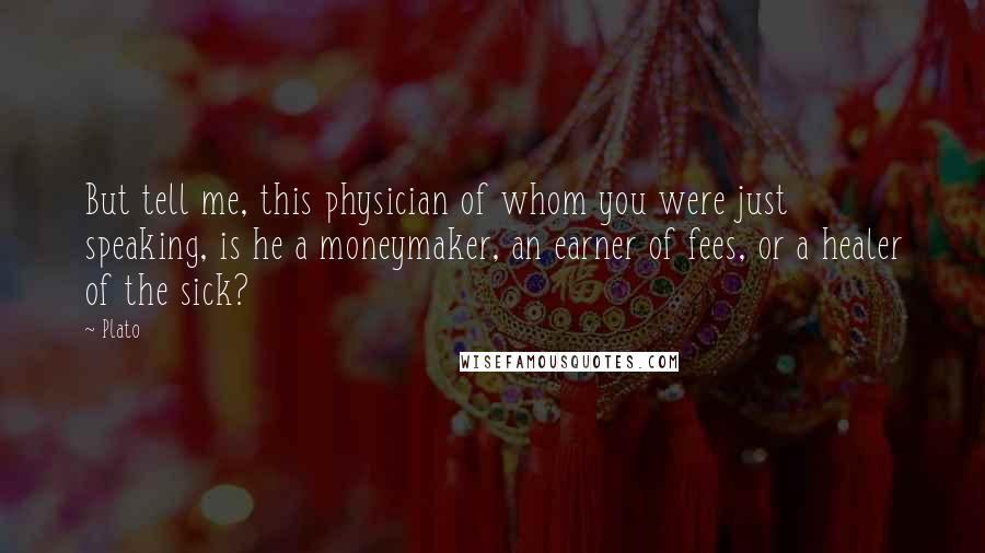 Plato Quotes: But tell me, this physician of whom you were just speaking, is he a moneymaker, an earner of fees, or a healer of the sick?