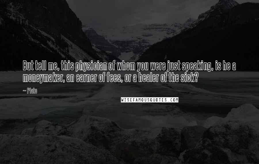 Plato Quotes: But tell me, this physician of whom you were just speaking, is he a moneymaker, an earner of fees, or a healer of the sick?