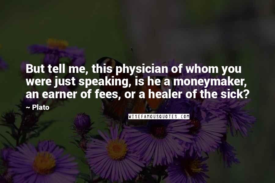 Plato Quotes: But tell me, this physician of whom you were just speaking, is he a moneymaker, an earner of fees, or a healer of the sick?