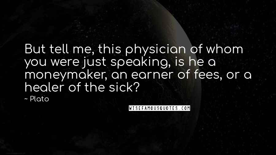 Plato Quotes: But tell me, this physician of whom you were just speaking, is he a moneymaker, an earner of fees, or a healer of the sick?