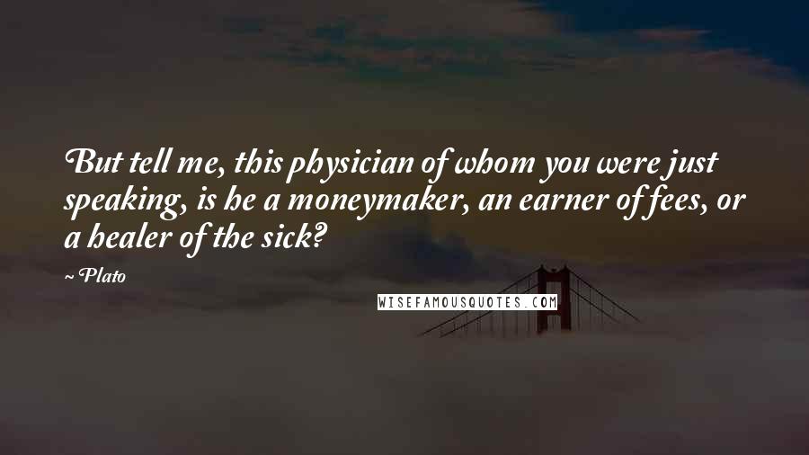 Plato Quotes: But tell me, this physician of whom you were just speaking, is he a moneymaker, an earner of fees, or a healer of the sick?