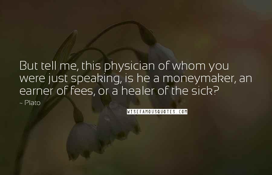 Plato Quotes: But tell me, this physician of whom you were just speaking, is he a moneymaker, an earner of fees, or a healer of the sick?