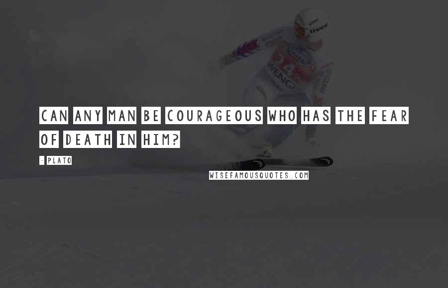 Plato Quotes: Can any man be courageous who has the fear of death in him?