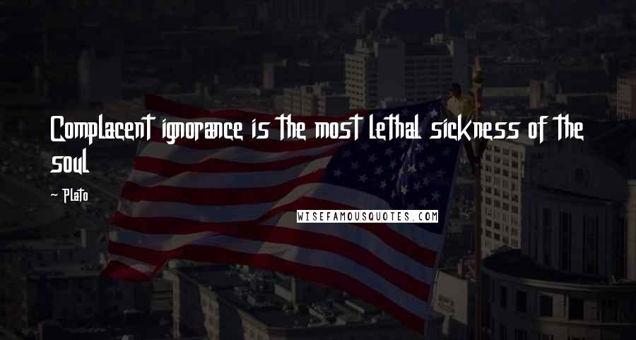 Plato Quotes: Complacent ignorance is the most lethal sickness of the soul