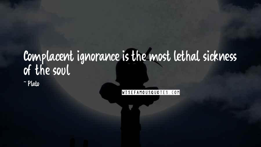 Plato Quotes: Complacent ignorance is the most lethal sickness of the soul