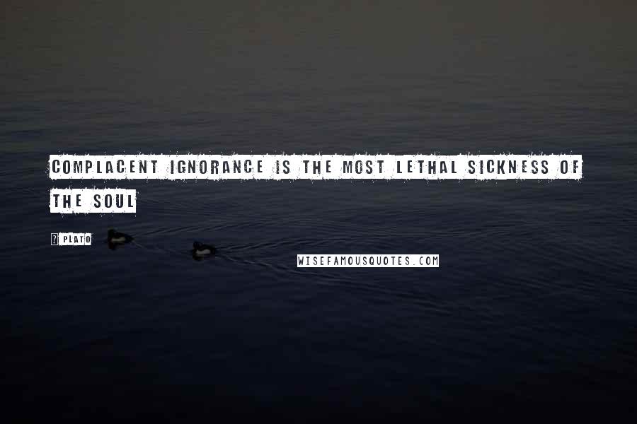 Plato Quotes: Complacent ignorance is the most lethal sickness of the soul