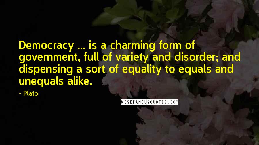 Plato Quotes: Democracy ... is a charming form of government, full of variety and disorder; and dispensing a sort of equality to equals and unequals alike.