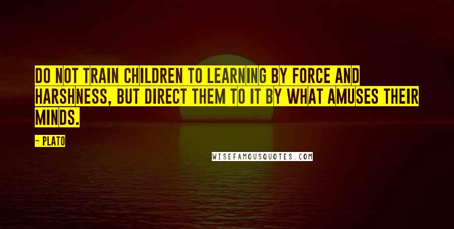 Plato Quotes: Do not train children to learning by force and harshness, but direct them to it by what amuses their minds.