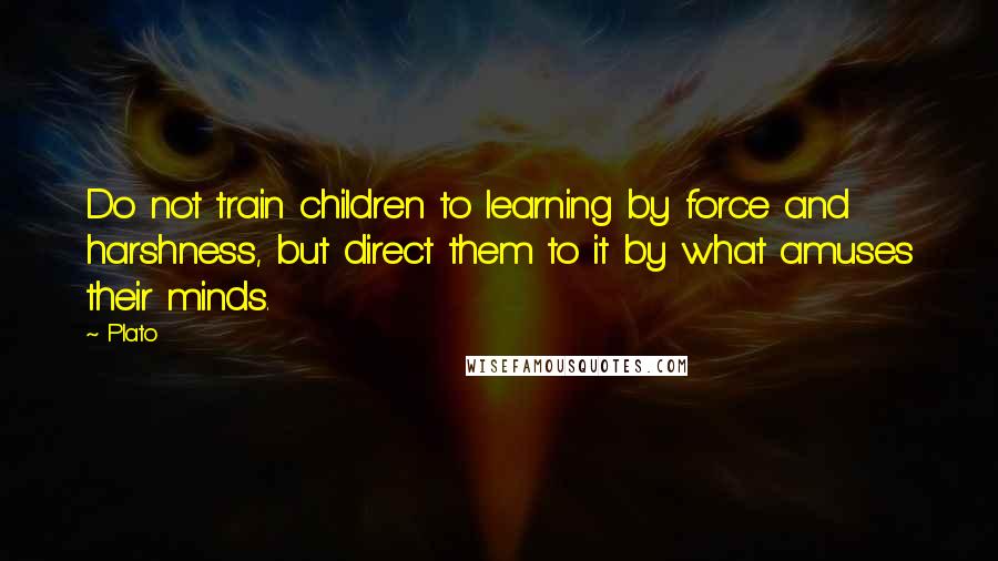 Plato Quotes: Do not train children to learning by force and harshness, but direct them to it by what amuses their minds.