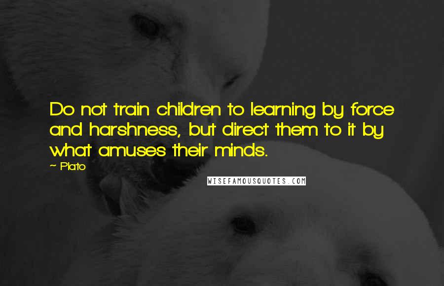 Plato Quotes: Do not train children to learning by force and harshness, but direct them to it by what amuses their minds.