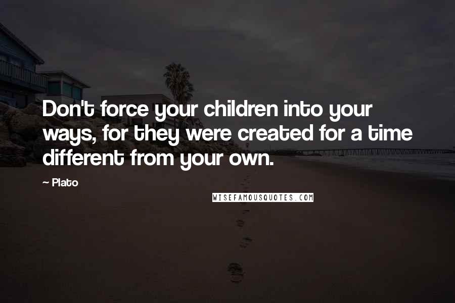 Plato Quotes: Don't force your children into your ways, for they were created for a time different from your own.