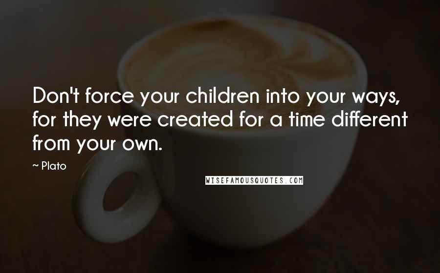 Plato Quotes: Don't force your children into your ways, for they were created for a time different from your own.