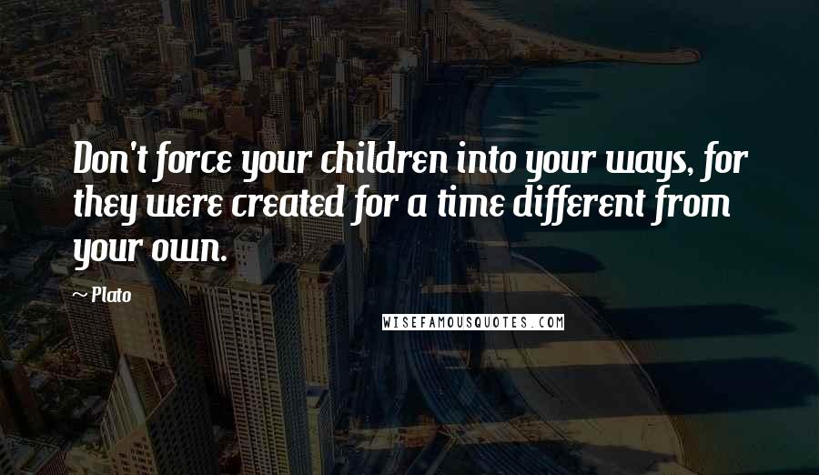 Plato Quotes: Don't force your children into your ways, for they were created for a time different from your own.