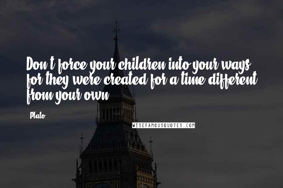 Plato Quotes: Don't force your children into your ways, for they were created for a time different from your own.