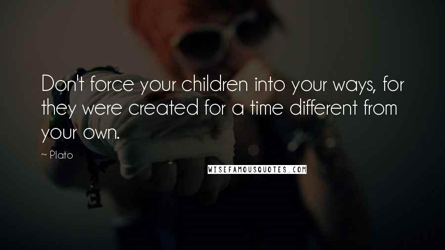 Plato Quotes: Don't force your children into your ways, for they were created for a time different from your own.