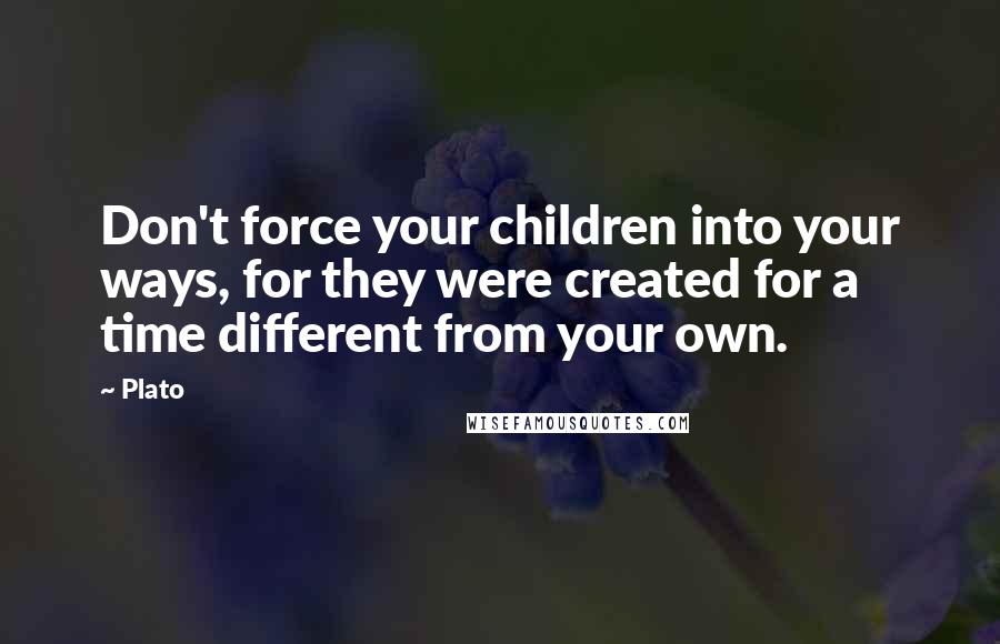 Plato Quotes: Don't force your children into your ways, for they were created for a time different from your own.