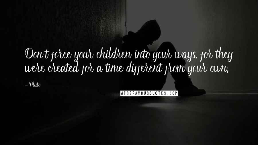 Plato Quotes: Don't force your children into your ways, for they were created for a time different from your own.