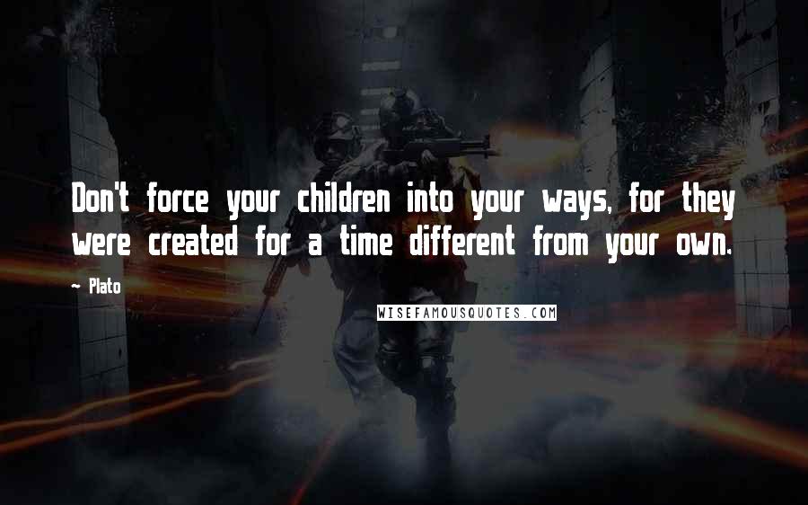 Plato Quotes: Don't force your children into your ways, for they were created for a time different from your own.