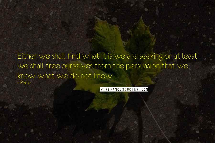 Plato Quotes: Either we shall find what it is we are seeking or at least we shall free ourselves from the persuasion that we know what we do not know.