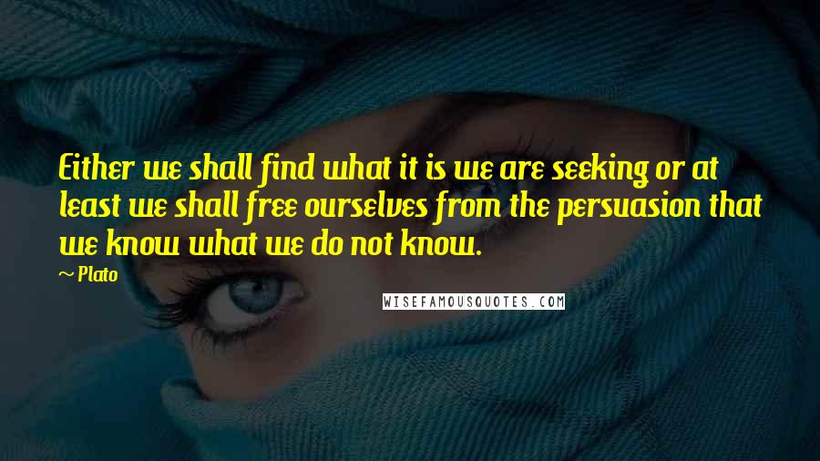 Plato Quotes: Either we shall find what it is we are seeking or at least we shall free ourselves from the persuasion that we know what we do not know.